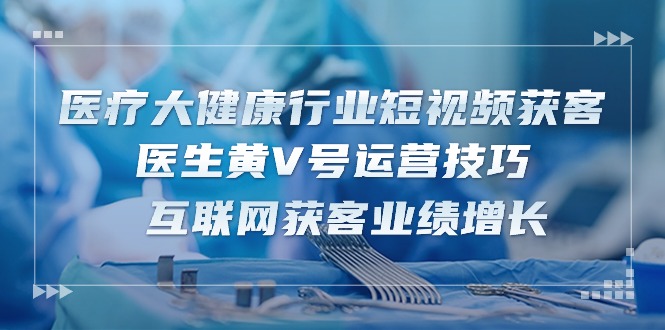 医疗大健康领域短视频获客：医师黄V号运营方法 互联网获客业绩提升（15节）