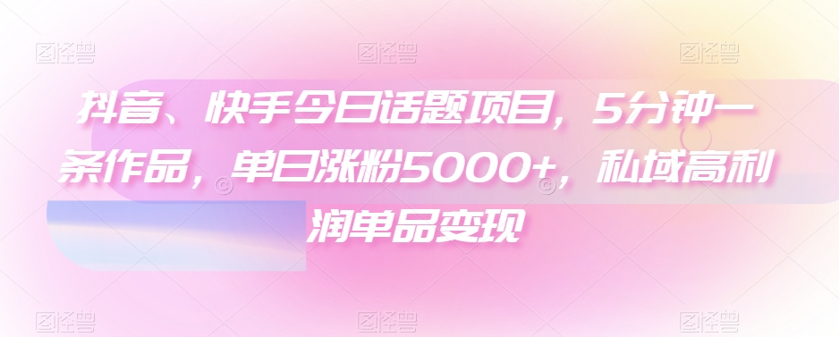 抖音、快手今日话题项目，5分钟一条作品，单日涨粉5000+，私域高利润单品变现