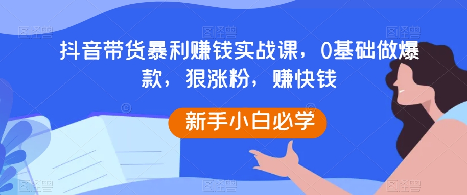 抖音直播带货暴利赚钱实战演练课，0根基做爆品，狠增粉，快速赚钱