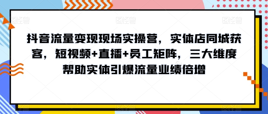 抖音流量变现现场实操营，实体店同城获客，短视频+直播+员工矩阵，三大维度帮助实体引爆流量业绩倍增-暖阳网-优质付费教程和创业项目大全