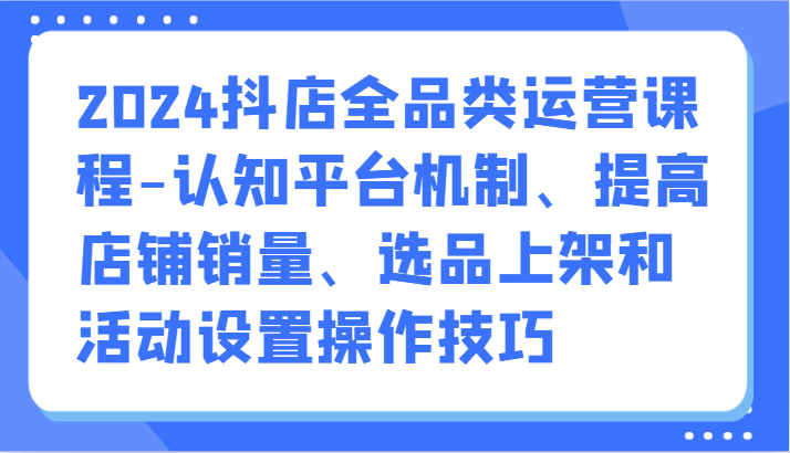 2024抖音小店全渠道营销课程-认知能力服务平台体制、提升店铺销量、选款发布活动设定操作方法