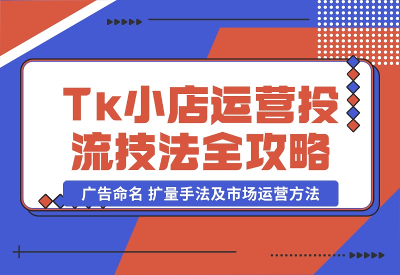 【2024.10.22】TikTok小店运营课：投流技法全攻略，包括广告命名 扩量手法及市场运营方法