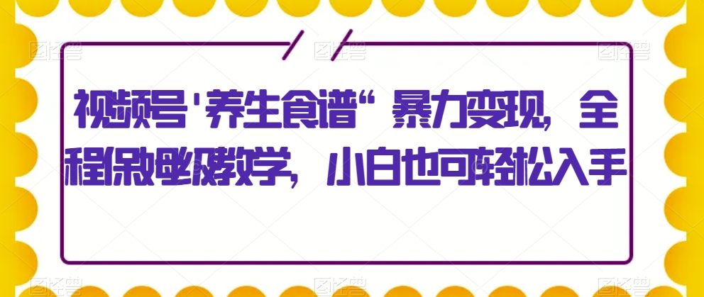 视频号’养生食谱“暴力变现，全程保姆级教学，小白也可轻松入手