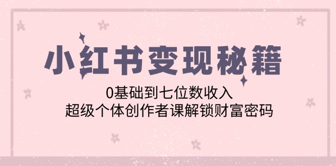 （12555期）小红书变现秘籍：0基础到七位数收入，超级个体创作者课解锁财富密码