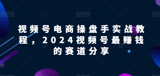 视频号电商实战教程，2024视频号最赚钱的赛道分享