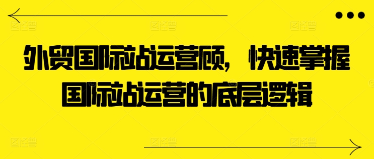 出口外贸国际站运营咨询顾问，快速上手国际站运营的底层思维