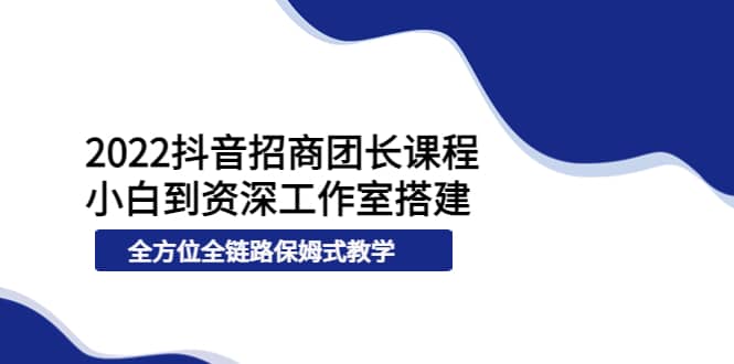 2022抖音招商团长课程，从小白到资深工作室搭建，全方位全链路保姆式教学