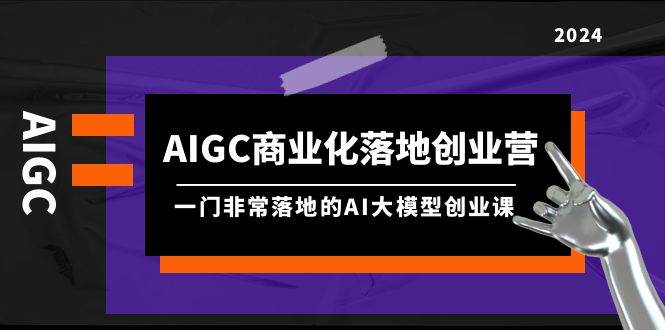 AIGC-商业化落地创业营，一门非常落地的AI大模型创业课（8节课+资料）