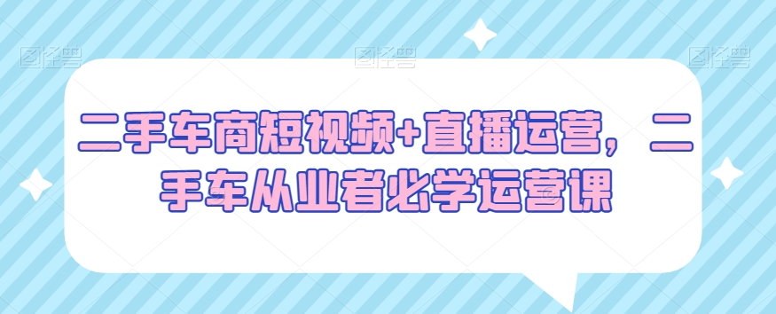 二手车商短视频+直播运营，二手车从业者必学运营课