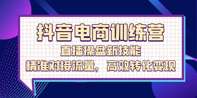 （12676期）抖音电商训练营：直播操盘新技能，精准对接流量，高效转化变现