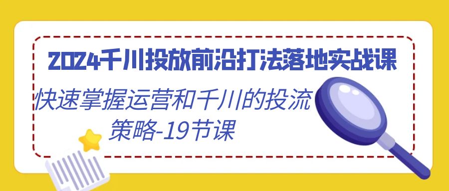 （9123期）2024巨量千川推广最前沿玩法落地式实战演练课，快速上手运营及巨量千川的投流对策-19堂课