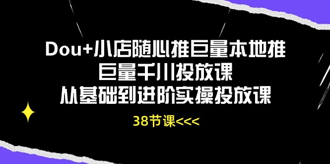 Dou+小店随心推巨量本地推巨量千川投放课，从基础到进阶实操投放课（38节）