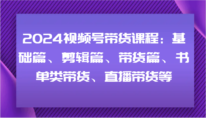 2024视频号带货课程内容：基础篇、视频剪辑篇、卖货篇、推荐书单类卖货、直播卖货等