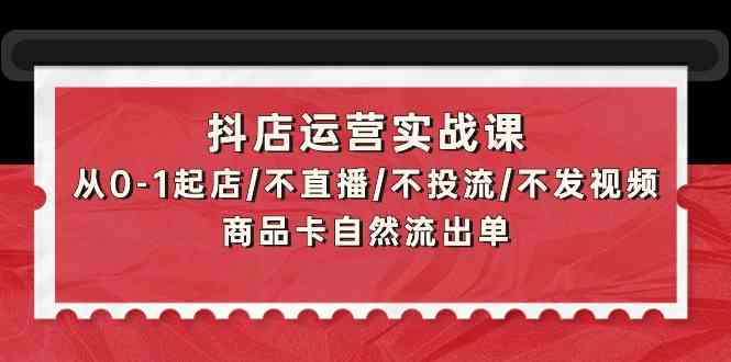 抖音小店经营实战演练课：从0-1出单/不直播/不投流/不上传视频/产品卡当然排出单