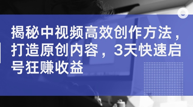 揭密中视频高效率创作技巧，打造出优质内容，3天迅速启号狂赚盈利【揭密】