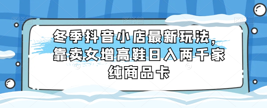 冬季抖音小店最新玩法，靠卖女增高鞋日入两千家纯商品卡【揭秘】-暖阳网-优质付费教程和创业项目大全