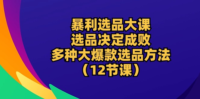 爆利选款大课：选款决定成败，教大家多种多样大爆品选款方式（12堂课）