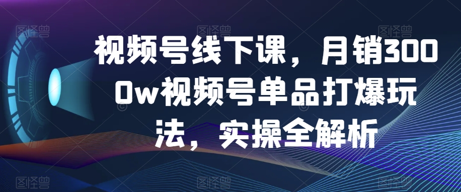 视频号线下课，月销3000w视频号单品打爆玩法，实操全解析-暖阳网-优质付费教程和创业项目大全