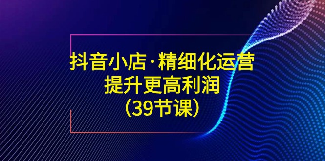 （8850期）抖店·精细化营销：提高·更高一些盈利（39堂课）