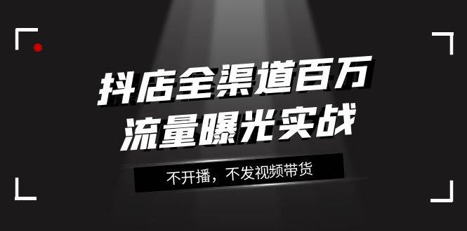 抖店-全渠道百万流量曝光实战，不开播，不发视频带货（16节课）