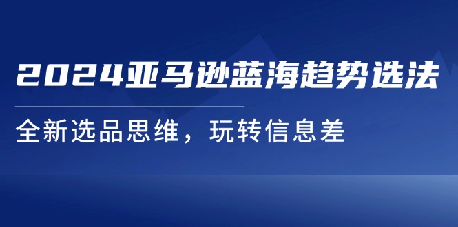 2024亚马逊平台瀚海发展趋势选法，全新升级选款逻辑思维，轻松玩信息不对称