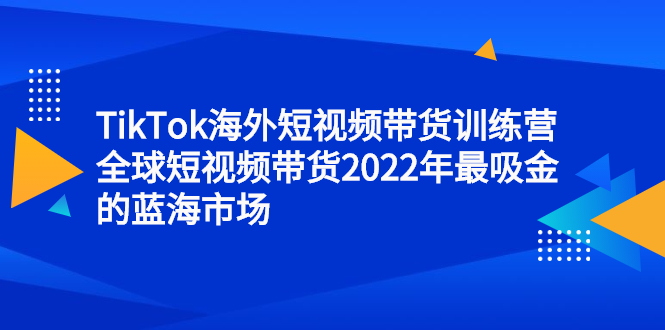 TikTok海外短视频带货训练营，全球短视频带货2022年最吸金的蓝海市场