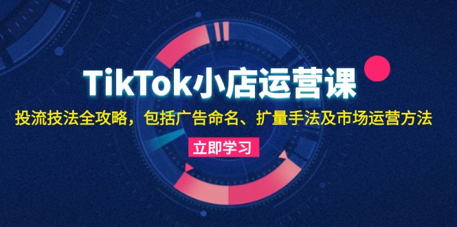 TikTok小商店运营课：投流手法攻略大全，包含广告宣传取名 扩量技巧以及市场运营方法